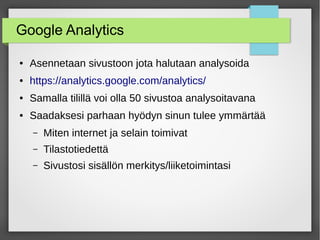 Google Analytics
● Asennetaan sivustoon jota halutaan analysoida
● https://analytics.google.com/analytics/
● Samalla tilillä voi olla 50 sivustoa analysoitavana
● Saadaksesi parhaan hyödyn sinun tulee ymmärtää
– Miten internet ja selain toimivat
– Tilastotiedettä
– Sivustosi sisällön merkitys/liiketoimintasi
 