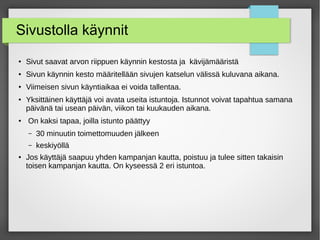 Sivustolla käynnit
●
Sivut saavat arvon riippuen käynnin kestosta ja kävijämääristä
● Sivun käynnin kesto määritellään sivujen katselun välissä kuluvana aikana.
●
Viimeisen sivun käyntiaikaa ei voida tallentaa.
●
Yksittäinen käyttäjä voi avata useita istuntoja. Istunnot voivat tapahtua samana
päivänä tai usean päivän, viikon tai kuukauden aikana.
●
On kaksi tapaa, joilla istunto päättyy
– 30 minuutin toimettomuuden jälkeen
– keskiyöllä
●
Jos käyttäjä saapuu yhden kampanjan kautta, poistuu ja tulee sitten takaisin
toisen kampanjan kautta. On kyseessä 2 eri istuntoa.
 