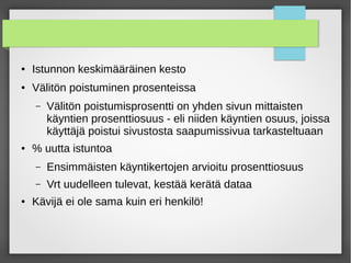 ● Istunnon keskimääräinen kesto
● Välitön poistuminen prosenteissa
– Välitön poistumisprosentti on yhden sivun mittaisten
käyntien prosenttiosuus - eli niiden käyntien osuus, joissa
käyttäjä poistui sivustosta saapumissivua tarkasteltuaan
● % uutta istuntoa
– Ensimmäisten käyntikertojen arvioitu prosenttiosuus
– Vrt uudelleen tulevat, kestää kerätä dataa
● Kävijä ei ole sama kuin eri henkilö!
 
