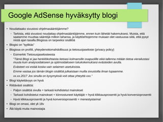 Google AdSense hyväksytty blogi
●
Noudattaako sivustosi ohjelmasääntöjämme?
– Tarkista, että sivustosi noudattaa ohjelmasääntöjämme, ennen kuin lähetät hakemuksesi. Muista, että
saatamme muuttaa sääntöjä milloin tahansa, ja käyttöehtojemme mukaan olet vastuussa siitä, että pysyt
niistä ajan tasalla.Blogissa on tarpeeksi sisältöä
● Blogisi on ”tyylikäs”
● Blogissa on profiili, yhteydenottomahdollisuus ja tietosuojaseloste (privacy policy)
– Esimerkki Tietosuojaselosteesta
”Tämä Blogi ei jaa henkilökohtaista tietoasi kolmansille osapuolille eikä tallenna mitään tietoa vierailustasi
muuta kuin analysoidakseen ja optimoidakseen lukukokemuksesi evästeiden avulla.
Evästeet voi estää koska vain selaimen asetuksista.
Emme vastaa jos tämän blogin sisältöä julkaistaan muilla sivustoilla ilman lupaamme.
xx.xx.2017 Jos sinulla on kysymyksiä voit ottaa yhteyttä xxx.”
●
Blogi käytettävyys on hyvä
●
Riittävästi sisältöä:
– Paljon sisältöä sivulla = tarkasti kohdistetut mainokset
– Tarkasti kohdistetut mainokset + kiinnostuneet käyttäjät = hyvä klikkausprosentti ja hyvä konversioprosentti
– Hyvä klikkausprosentti ja hyvä konversioprosentti = menestystarina!
●
Blogi on omasi, olet yli 18v
●
Älä käytä muita mainostajia
 