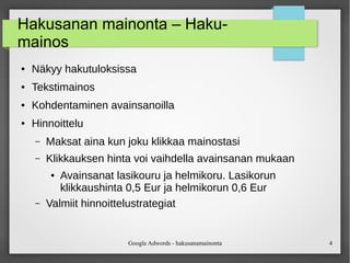 Google Adwords - hakusanamainonta 4
Hakusanan mainonta – Haku-
mainos
● Näkyy hakutuloksissa
● Tekstimainos
● Kohdentaminen avainsanoilla
● Hinnoittelu
– Maksat aina kun joku klikkaa mainostasi
– Klikkauksen hinta voi vaihdella avainsanan mukaan
● Avainsanat lasikouru ja helmikoru. Lasikorun
klikkaushinta 0,5 Eur ja helmikorun 0,6 Eur
– Valmiit hinnoittelustrategiat
 