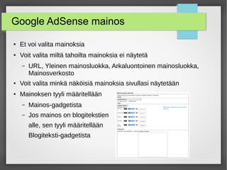 Google AdSense mainos
● Et voi valita mainoksia
● Voit valita miltä tahoilta mainoksia ei näytetä
– URL, Yleinen mainosluokka, Arkaluontoinen mainosluokka,
Mainosverkosto
● Voit valita minkä näköisiä mainoksia sivullasi näytetään
● Mainoksen tyyli määritellään
– Mainos-gadgetista
– Jos mainos on blogitekstien
alle, sen tyyli määritellään
Blogiteksti-gadgetista
 