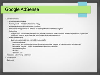 Google AdSense
● Omat mainokset
– Automaattiset mainokset
– Mainosyksiköt – missä sivuilla mainos näkyy
– Voit valita näytetäänkö mainoksesi mobiilissa
– Eivät koske blogeja niissä ne tehdään ja niiden paikka määritellään Gadgetilla
– Mainostase
● Voit parantaa sivustosi käyttökokemusta pienin kustannuksin. Liukusäätimen avulla voit pienentää näytettävien
mainosten määrää ja nähdä arvion siitä, kuinka tämä vaikuttaa tuloihisi
– Mukautetut kanavat
● Luo mainosyksikköjä, joita näytetään mainostajille
– Valitse mainokset
– Kohdistus, kun mainostajat etsivät sijoittelua mainokelle, näkevät he ulkoisen nimen ja kuvauksen
– Mainokset näkyvät: esim. urheilutuotteet; elektroniikkakotisivu
– Mainoksen sijainti
– Kuvaus
– Sivuston kieli
●
Mainosten salliminen ja estäminen
● Tulosraportti
●
Optimointi
 