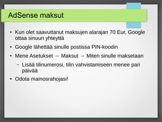 AdSense maksut
● Kun olet saavuttanut maksujen alarajan 70 Eur, Google
ottaa sinuun yhteyttä
● Google lähettää sinulle postissa PIN-koodin
● Mene Asetukset → Maksut → Miten sinulle maksetaan
– Lisää tilinumerosi, tilin vahvistamiseen menee pari
päivää
● Odota mainosrahojasi!
 