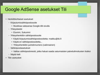 Google AdSense asetukset Tili
● Henkilökohtaiset asetukset
– Kirjautumissähköpostiosoite
● Muokkaa salasanaa Google-tilit-sivulla
– Yhteystiedot
● Etunimi, Sukunimi
– Yhteyshenkilön sähköpostiosoite
● Käytä kirjautumissähköpostiosoitetta: maikku@iki.fi
● Käytä eri sähköpostiosoitetta...
● Yhteyshenkilön puhelinnumero (valinnainen)
– Sähköpostiasetukset
● Valitse sähköpostiviestit, jotka haluat saada satunnaisten palveluilmoitusten lisäksi
– Näytä kieli
● Tilin asetusket
 