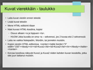 Kuvat vierekkäin - taulukko
● Laita kuvat viestiin ennen tekstiä
● Lisää kuvat tekstiin
●
Mene HTML-editointi tilaan
● Näet kuvasi HTML-koodina, kopioi
– Osuus alkaen <a ja loppuen </a>.
– HUOM Joka kuvalla on oma <a – sekvenssi, jos 2 kuvaa etsi 2 sekvenssiä
●
Laita ne vaikka Notepadiin, Wordiin, tai jonnekin muistiin.
● Kopioi viestiin HTML-editorissa <center><table border="0"
width="150"><tbody><tr><td>Kuva1</td><td>Kuva2</td></tr></tbody></table>
</center>
● Korvaa koodissa näkyvät Kuva1 ja Kuva2 niiden kahden kuvan koodeilla, jotka
olet juuri laittanut muistiin.
 
