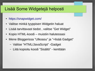 Lisää Some Widgetejä helposti
● https://snapwidget.com/
● Valitse minkä tyyppisen Widgetin haluat
● Lisää tarvittavast tiedot , valitse ”Get Widget”
● Kopio HTML-koodi – muistiin halutessasi
● Mene Bloggerissa ”Ulkoasu” ja ”+lisää Gadget”
– Valitse ”HTML/JavaScript” -Gadget
– Liitä kopioitu koodi ”Sisältö” - kenttään
 