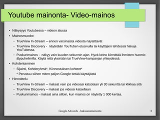 Google Adwords - hakusanamainonta 8
Youtube mainonta- Video-mainos
●
Näkysyys Youtubessa – videon alussa
●
Mainosmuodot
– TrueView In-Stream – ennen varsinaista videota näytettävät
– TrueView Discovery - näytetään YouTuben etusivulla tai käyttäjien tehdessä hakuja
YouTubessa.
– Puskurimainos - näkyy vain kuuden sekunnin ajan. Hyvä keino kiinnittää ihmisten huomio
älypuhelimilla. Käytä niitä yksinään tai TrueView-kampanjan yhteydessä.
●
Kohdentaminen
– Sijainti, Kohderyhmä*, Kiinnostuksen kohteet*
* Perustuu siihen miten paljon Google tietää käyttäjästä
●
Hinnoittelu
– TrueView In-Stream – maksat vain jos videoasi katsotaan yli 30 sekuntta tai klikkaa sitä
– TrueView Discovery – maksat jos videosi katsellaan
– Puskurimainos - maksat aina silloin, kun mainos on näytetty 1 000 kertaa.
 