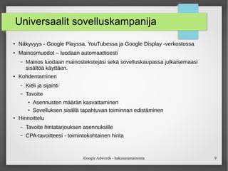 Google Adwords - hakusanamainonta 9
Universaalit sovelluskampanija
●
Näkyvyys - Google Playssa, YouTubessa ja Google Display ‑verkostossa
● Mainosmuodot – luodaan automaattisesti
– Mainos luodaan mainostekstejäsi sekä sovelluskaupassa julkaisemaasi
sisältöä käyttäen.
● Kohdentaminen
– Kieli ja sijainti
– Tavoite
●
Asennusten määrän kasvattaminen
●
Sovelluksen sisällä tapahtuvan toiminnan edistäminen
● Hinnoittelu
– Tavoite hintatarjouksen asennuksille
– CPA-tavoitteesi - toimintokohtainen hinta
 