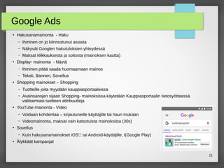11
Google Ads
●
Hakusanamainonta - Haku
– Ihminen on jo kiinnostunut asiasta
– Näkyvät Googlen hakutuloksien yhteydessä
– Maksat klikkauksesta ja soitosta (mainoksen kautta)
●
Display- mainonta - Näytä
– Ihminen pitää saada huomaamaan mainos
– Teksti, Banneri, Sovellus
●
Shopping mainokset – Shopping
– Tuotteille joita myydään kauppiasportaaleissa
– Avainsanojen sijaan Shopping- mainoksissa käytetään Kauppiasportaalin tietosyötteessä
valitsemiasi tuotteen attribuutteja
●
YouTube mainonta - Video
– Voidaan kohdentaa – kirjautuneille käyttäjille tai haun mukaan
– Videomainonta, maksat vain katsotuista mainoksista (30s)
●
Sovellus
– Kuin hakusanamainokset iOS‑ tai Android-käyttäjille, l(Google Play)
●
Älykkäät kampanjat
 