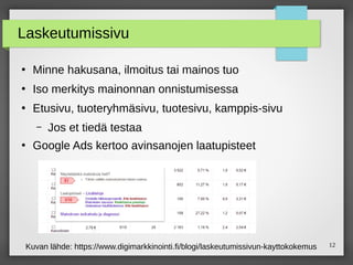12
Laskeutumissivu
●
Minne hakusana, ilmoitus tai mainos tuo
●
Iso merkitys mainonnan onnistumisessa
●
Etusivu, tuoteryhmäsivu, tuotesivu, kamppis-sivu
– Jos et tiedä testaa
●
Google Ads kertoo avinsanojen laatupisteet
Kuvan lähde: https://www.digimarkkinointi.fi/blogi/laskeutumissivun-kayttokokemus
 