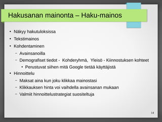 14
Hakusanan mainonta – Haku-mainos
●
Näkyy hakutuloksissa
●
Tekstimainos
●
Kohdentaminen
– Avainsanoilla
– Demografiset tiedot - Kohderyhmä, Yleisö - Kiinnostuksen kohteet
●
Perustuvat siihen mitä Google tietää käyttäjistä
●
Hinnoittelu
– Maksat aina kun joku klikkaa mainostasi
– Klikkauksen hinta voi vaihdella avainsanan mukaan
– Valmiit hinnoittelustrategiat suositeltuja
 