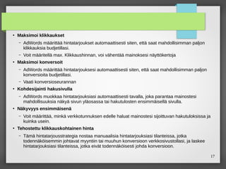 17
●
Maksimoi klikkaukset
– AdWords määrittää hintatarjoukset automaattisesti siten, että saat mahdollisimman paljon
klikkauksia budjetillasi.
– Voit määritellä max. Klikkaushinnan, voi vähentää mainoksesi näyttökertoja
●
Maksimoi konversoit
– AdWords määrittää hintatarjouksesi automaattisesti siten, että saat mahdollisimman paljon
konversioita budjetillasi.
– Vaati konversioseurannan
●
Kohdesijainti hakusivulla
– AdWords muokkaa hintatarjouksiasi automaattisesti tavalla, joka parantaa mainostesi
mahdollisuuksia näkyä sivun yläosassa tai hakutulosten ensimmäisellä sivulla.
●
Näkyvyys ensimmäisenä
– Voit määrittää, minkä verkkotunnuksen edelle haluat mainostesi sijoittuvan hakutuloksissa ja
kuinka usein.
●
Tehostettu klikkauskohtainen hinta
– Tämä hintatarjousstrategia nostaa manuaalisia hintatarjouksiasi tilanteissa, jotka
todennäköisemmin johtavat myyntiin tai muuhun konversioon verkkosivustollasi, ja laskee
hintatarjouksiasi tilanteissa, jotka eivät todennäköisesti johda konversioon.
 