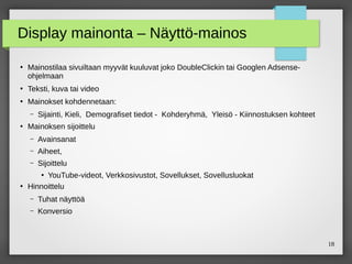18
Display mainonta – Näyttö-mainos
●
Mainostilaa sivuiltaan myyvät kuuluvat joko DoubleClickin tai Googlen Adsense-
ohjelmaan
●
Teksti, kuva tai video
●
Mainokset kohdennetaan:
– Sijainti, Kieli, Demografiset tiedot - Kohderyhmä, Yleisö - Kiinnostuksen kohteet
●
Mainoksen sijoittelu
– Avainsanat
– Aiheet,
– Sijoittelu
●
YouTube-videot, Verkkosivustot, Sovellukset, Sovellusluokat
●
Hinnoittelu
– Tuhat näyttöä
– Konversio
 