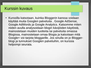 Kurssin kuvaus
●
Kurssilla katsotaan, kuinka Bloggerin kanssa voidaan
käyttää muita Googlen palveluita , Google AdSense,
Google AdWords ja Google Analytics. Katsomme miten
niiden avulla analysoidaan blogin kävijöiden käytöstä,
mainostetaan muiden tuotteita tai palveluita omassa
Blogissa, mainostetaan omaa Blogia ja katsotaan mitä
Google+ voi tarjota bloggarille. Jos sinulla on jo Blogger-
blogi ja tunnukset Googlen palveluihin, on kurssia
helpompi seurata.
 
