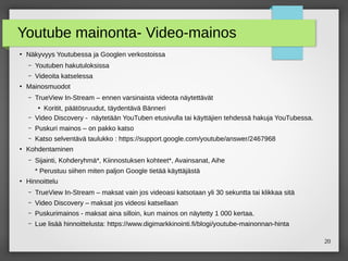 20
Youtube mainonta- Video-mainos
●
Näkyvyys Youtubessa ja Googlen verkostoissa
– Youtuben hakutuloksissa
– Videoita katselessa
●
Mainosmuodot
– TrueView In-Stream – ennen varsinaista videota näytettävät
●
Koritit, päätösruudut, täydentävä Bänneri
– Video Discovery - näytetään YouTuben etusivulla tai käyttäjien tehdessä hakuja YouTubessa.
– Puskuri mainos – on pakko katso
– Katso selventävä taulukko : https://support.google.com/youtube/answer/2467968
●
Kohdentaminen
– Sijainti, Kohderyhmä*, Kiinnostuksen kohteet*, Avainsanat, Aihe
* Perustuu siihen miten paljon Google tietää käyttäjästä
●
Hinnoittelu
– TrueView In-Stream – maksat vain jos videoasi katsotaan yli 30 sekuntta tai klikkaa sitä
– Video Discovery – maksat jos videosi katsellaan
– Puskurimainos - maksat aina silloin, kun mainos on näytetty 1 000 kertaa.
– Lue lisää hinnoittelusta: https://www.digimarkkinointi.fi/blogi/youtube-mainonnan-hinta
 