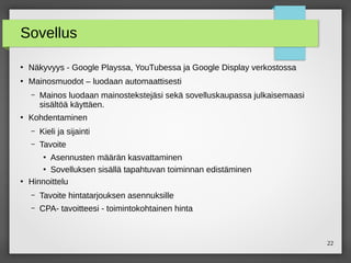 22
Sovellus
●
Näkyvyys - Google Playssa, YouTubessa ja Google Display verkostossa
●
Mainosmuodot – luodaan automaattisesti
– Mainos luodaan mainostekstejäsi sekä sovelluskaupassa julkaisemaasi
sisältöä käyttäen.
●
Kohdentaminen
– Kieli ja sijainti
– Tavoite
●
Asennusten määrän kasvattaminen
●
Sovelluksen sisällä tapahtuvan toiminnan edistäminen
●
Hinnoittelu
– Tavoite hintatarjouksen asennuksille
– CPA- tavoitteesi - toimintokohtainen hinta
 
