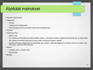 23
Älykkäät mainokset
●
Aiemmin Ads Express
●
Päätavoite
– Puhelut
– Lisääntyneet kävijämäärät
– Verkkokauppamyynnin ja rekisteröitymissten lisääntyminen
●
Toimiala
●
Kohdentaminen
– Sijainti, kieli
– Kun yritykseesi liittyvillä ilmauksilla tehdään hakuja, mainoksesi voidaan näyttää hakutulosten ylä- tai alapuolella.
– Ads valitsee aiheeseen liittyvistä sivustot, joilla mainoksesi voidaan näyttää.
– Hakulausekkeitasi ylläpidetään ja päivitetään ajan mittaan. Jatkuvaa ylläpitoa ei juurikaan tarvita, ja maksat vain
mainoksen saamista klikkauksista.
●
Mainos
– 1.Otsikko (30), 2.Otsikko (30)
– Kuvaus (90)
●
Budejtti
 