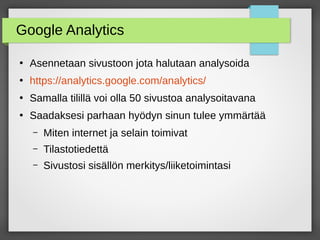 Google Analytics
●
Asennetaan sivustoon jota halutaan analysoida
●
https://analytics.google.com/analytics/
●
Samalla tilillä voi olla 50 sivustoa analysoitavana
●
Saadaksesi parhaan hyödyn sinun tulee ymmärtää
– Miten internet ja selain toimivat
– Tilastotiedettä
– Sivustosi sisällön merkitys/liiketoimintasi
 