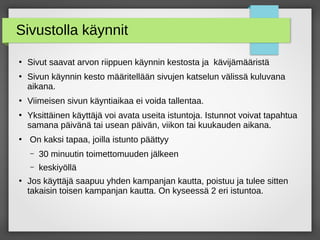 Sivustolla käynnit
●
Sivut saavat arvon riippuen käynnin kestosta ja kävijämääristä
●
Sivun käynnin kesto määritellään sivujen katselun välissä kuluvana
aikana.
●
Viimeisen sivun käyntiaikaa ei voida tallentaa.
●
Yksittäinen käyttäjä voi avata useita istuntoja. Istunnot voivat tapahtua
samana päivänä tai usean päivän, viikon tai kuukauden aikana.
●
On kaksi tapaa, joilla istunto päättyy
– 30 minuutin toimettomuuden jälkeen
– keskiyöllä
●
Jos käyttäjä saapuu yhden kampanjan kautta, poistuu ja tulee sitten
takaisin toisen kampanjan kautta. On kyseessä 2 eri istuntoa.
 