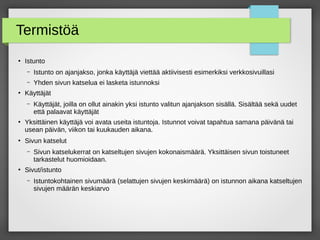 Termistöä
●
Istunto
– Istunto on ajanjakso, jonka käyttäjä viettää aktiivisesti esimerkiksi verkkosivuillasi
– Yhden sivun katselua ei lasketa istunnoksi
●
Käyttäjät
– Käyttäjät, joilla on ollut ainakin yksi istunto valitun ajanjakson sisällä. Sisältää sekä uudet
että palaavat käyttäjät
●
Yksittäinen käyttäjä voi avata useita istuntoja. Istunnot voivat tapahtua samana päivänä tai
usean päivän, viikon tai kuukauden aikana.
●
Sivun katselut
– Sivun katselukerrat on katseltujen sivujen kokonaismäärä. Yksittäisen sivun toistuneet
tarkastelut huomioidaan.
●
Sivut/istunto
– Istuntokohtainen sivumäärä (selattujen sivujen keskimäärä) on istunnon aikana katseltujen
sivujen määrän keskiarvo
 