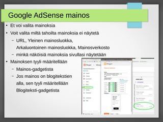 Google AdSense mainos
●
Et voi valita mainoksia
●
Voit valita miltä tahoilta mainoksia ei näytetä
– URL, Yleinen mainosluokka,
Arkaluontoinen mainosluokka, Mainosverkosto
– minkä näköisiä mainoksia sivullasi näytetään
●
Mainoksen tyyli määritellään
– Mainos-gadgetista
– Jos mainos on blogitekstien
alla, sen tyyli määritellään
Blogiteksti-gadgetista
 