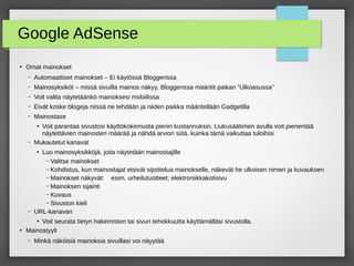 Google AdSense
●
Omat mainokset
– Automaattiset mainokset – Ei käytössä Bloggerissa
– Mainosyksiköt – missä sivuilla mainos näkyy, Bloggerissa määritit paikan ”Ulkoasussa”
– Voit valita näytetäänkö mainoksesi mobiilissa
– Eivät koske blogeja niissä ne tehdään ja niiden paikka määritellään Gadgetilla
– Mainostase
●
Voit parantaa sivustosi käyttökokemusta pienin kustannuksin. Liukusäätimen avulla voit pienentää
näytettävien mainosten määrää ja nähdä arvion siitä, kuinka tämä vaikuttaa tuloihisi
– Mukautetut kanavat
●
Luo mainosyksikköjä, joita näytetään mainostajille
– Valitse mainokset
– Kohdistus, kun mainostajat etsivät sijoittelua mainokselle, näkevät he ulkoisen nimen ja kuvauksen
– Mainokset näkyvät: esim. urheilutuotteet; elektroniikkakotisivu
– Mainoksen sijainti
– Kuvaus
– Sivuston kieli
– URL-kanavan
●
Voit seurata tietyn hakemiston tai sivun tehokkuutta käyttämälläsi sivustolla.
●
Mainostyyli
– Minkä näköisiä mainoksia sivuillasi voi näyytää
 
