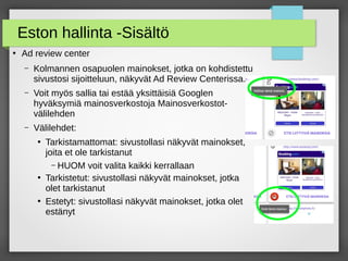 Eston hallinta -Sisältö
●
Ad review center
– Kolmannen osapuolen mainokset, jotka on kohdistettu
sivustosi sijoitteluun, näkyvät Ad Review Centerissa.
– Voit myös sallia tai estää yksittäisiä Googlen
hyväksymiä mainosverkostoja Mainosverkostot-
välilehden
– Välilehdet:
●
Tarkistamattomat: sivustollasi näkyvät mainokset,
joita et ole tarkistanut
– HUOM voit valita kaikki kerrallaan
●
Tarkistetut: sivustollasi näkyvät mainokset, jotka
olet tarkistanut
●
Estetyt: sivustollasi näkyvät mainokset, jotka olet
estänyt
 