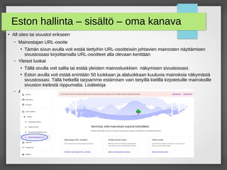 Eston hallinta – sisältö – oma kanava
●
All sites tai sivustot erikseen
– Mainostajan URL-osoite
●
Tämän sivun avulla voit estää tiettyihin URL-osoitteisiin johtavien mainosten näyttämisen
sivustossasi kirjoittamalla URL-osoitteet alla olevaan kenttään
– Yleiset luokat
●
Tällä sivulla voit sallia tai estää yleisten mainosluokkien näkymisen sivustossasi.
●
Eston avulla voit estää enintään 50 luokkaan ja alaluokkaan kuuluvia mainoksia näkymästä
sivustossasi. Tällä hetkellä tarjoamme estämisen vain tietyillä kielillä kirjoitetuille mainoksille
sivuston kielestä riippumatta. Lisätietoja
– Arkaluontoiset luokat
 
