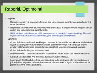 Raporiti, Optimointi
●
Raportit
– Raporteissa näkyvät arvioidut tulot ovat tilisi viimeisimpien tapahtumien pohjalta tehtyjä
tarkkoja arvioita.
– Raporteissa näytettävien arvioitujen tulojen avulla saat mahdollisimman nopeasti tarkan
arvion tilisi viimeisimmistä tapahtumista.
– Näitä tuloja ei kuitenkaan voi pitää toteutuneina, ennen kuin kuukausi päättyy. Ne eivät
myöskään välttämättä vastaa summaa, joka sinulle lopulta maksetaan.
●
Optimonti
– Optimointi-sivun avulla voit keskitetysti parantaa AdSense-tilisi tehokkuutta. Välilehdeltä
löydät räätälöityjä suosituksia tehokkuuden parantamiseen ja A/B-kokeiluja, joiden
avulla voit tehdä aiempaa perustellumpia päätöksiä sivustoosi liittyvissä asioissa.
– Optimointi-sivulta löytyvät seuraavat sivut:
– Mahdollisuudet: Tutustu muokattuihin suosituksiin, joiden avulla voit kasvattaa tulojasi.
– Kokeilut: Voit suorittaa A/B -kokeiluja suoraan AdSense-tililtäsi.
– Laboratorio: Sisältää kokeellisia ominaisuuksia, jotka eivät vielä ole valmiita kaikkien
julkaisijoiden käyttöön. Labs-ominaisuus voi olla esimerkiksi täysin uusi mainosmuoto,
josta haluamme saada palautetta.
 