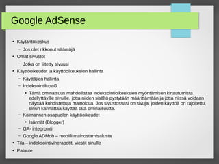 Google AdSense
●
Käytäntökeskus
– Jos olet rikkonut sääntöjä
●
Omat sivustot
– Jotka on liitetty sivuusi
●
Käyttöoikeudet ja käyttöoikeuksien hallinta
– Käyttäjien hallinta
– IndeksointilupaG
●
Tämä ominaisuus mahdollistaa indeksointioikeuksien myöntämisen kirjautumista
edellyttäville sivuille, jotta niiden sisältö pystytään määrittämään ja jotta niissä voidaan
näyttää kohdistettuja mainoksia. Jos sivustossasi on sivuja, joiden käyttöä on rajoitettu,
sinun kannattaa käyttää tätä ominaisuutta.
– Kolmannen osapuolen käyttöoikeudet
●
Isännät (Blogger)
– GA- integrointi
– Google ADMob – mobiili mainostamisalusta
●
Tila – indeksointiviherapotit, viestit sinulle
●
Palaute
 