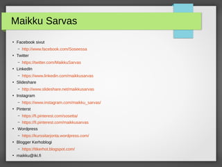 Maikku Sarvas
●
Facebook sivut
– http://www.facebook.com/Soseessa
●
Twitter
– https://twitter.com/MaikkuSarvas
●
LinkedIn
– https://www.linkedin.com/maikkusarvas
●
Slideshare
– http://www.slideshare.net/maikkusarvas
●
Instagram
– https://www.instagram.com/maikku_sarvas/
●
Pinterst
– https://fi.pinterest.com/sosetta/
– https://fi.pinterest.com/maikkusarvas
●
Wordpress
– https://kurssitarjonta.wordpress.com/
●
Blogger Kerhoblogi
– https://ttkerhot.blogspot.com/
●
maikku@iki.fi
 