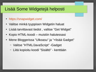 Lisää Some Widgetejä helposti
●
https://snapwidget.com/
●
Valitse minkä tyyppisen Widgetin haluat
●
Lisää tarvittavast tiedot , valitse ”Get Widget”
●
Kopio HTML-koodi – muistiin halutessasi
●
Mene Bloggerissa ”Ulkoasu” ja ”+lisää Gadget”
– Valitse ”HTML/JavaScript” -Gadget
– Liitä kopioitu koodi ”Sisältö” - kenttään
 