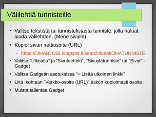 Välilehtiä tunnisteille
●
Valitse tekstistä tai tunnistelistasta tunniste, jolla haluat
luoda välilehden. (Mene sivulle)
●
Kopioi sivun nettiosoite (URL)
– https://OMABLOGI.blogspot.fi/search/label/OMATUNNISTE
●
Valitse ”Ulkoasu” ja ”Sivuluettelo”, ”Sivuylätunniste” tai ”Sivut” -
Gadget
●
Valitse Gadgetin asetuksissa ”+ Lisää ulkoinen linkki”
●
Liitä kohtaan ”Verkko-osoite (URL)” äskön kopioimasti osoite
●
Muista tallentaa Gadget
 