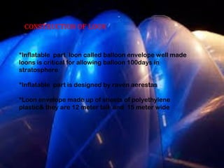 ConstruCtion of loon 
*Inflatable part loon called balloon envelope well made 
loons is critical for allowing balloon 100days in 
stratosphere 
*Inflatable part is designed by raven aerestas 
*Loon envelope made up of sheets of polyethylene 
plastic& they are 12 meter tall and 15 meter wide 
 