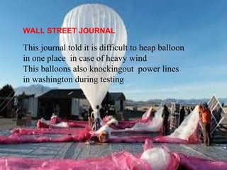WALL STREET JOURNAL 
This journal told it is difficult to heap balloon 
in one place in case of heavy wind 
This balloons also knockingout power lines 
in washington during testing 
 