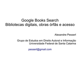Google Books Search
Bibliotecas digitais, obras órfãs e acesso

                                     Alexandre Pesserl

       Grupo de Estudos em Direito Autoral e Informação
                Universidade Federal de Santa Catarina

                pesserl@gmail.com
 