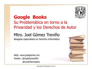 Google  Books Su Problemática en torno a la Privacidad y los Derechos de Autor Mtro. Joel Gómez Treviño Abogado especialista en Derecho Informático Web: www.joelgomez.mx Twitter: @JoelGomezMX @LexInformatica [email_address] 