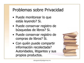 Problemas sobre Privacidad Puede monitorear lo que est ás leyendo? Si. Puede conservar registro de búsquedas de libros? Si. Puede conservar registro de compras de libros? Si. Con quién puede compartir información recolectada? Autoridades, litigantes y sus propios productos. [email_address] 