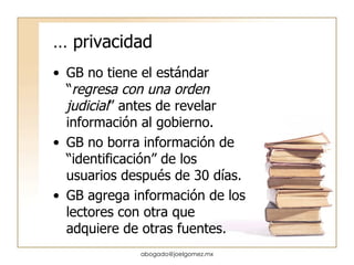 …  privacidad GB no tiene el estándar “ regresa con una orden judicial ” antes de revelar información al gobierno. GB no borra información de “identificación” de los usuarios después de 30 días. GB agrega información de los lectores con otra que adquiere de otras fuentes. [email_address] 