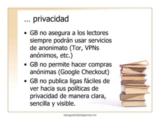 …  privacidad GB no asegura a los lectores siempre podrán usar servicios de anonimato (Tor, VPNs anónimos, etc.) GB no permite hacer compras anónimas (Google Checkout) GB no publica ligas fáciles de ver hacia sus políticas de privacidad de manera clara, sencilla y visible. [email_address] 