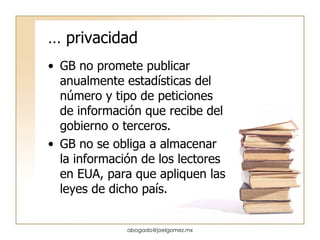 …  privacidad GB no promete publicar anualmente estadísticas del número y tipo de peticiones de información que recibe del gobierno o terceros. GB no se obliga a almacenar la información de los lectores en EUA, para que apliquen las leyes de dicho país. [email_address] 