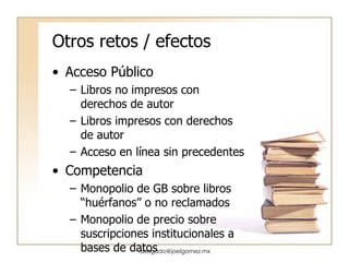 Otros retos / efectos Acceso Público Libros no impresos con derechos de autor Libros impresos con derechos de autor Acceso en línea sin precedentes Competencia Monopolio de GB sobre libros “huérfanos” o no reclamados Monopolio de precio sobre suscripciones institucionales a bases de datos [email_address] 