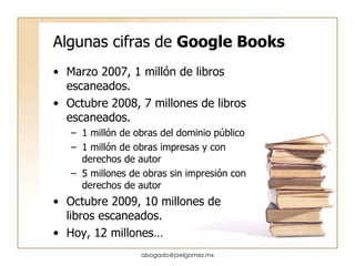 Algunas cifras de  Google Books Marzo 2007, 1 millón de libros escaneados. Octubre 2008, 7 millones de libros escaneados. 1 millón de obras del dominio público 1 millón de obras impresas y con derechos de autor 5 millones de obras sin impresión con derechos de autor Octubre 2009, 10 millones de libros escaneados. Hoy, 12 millones… [email_address] 