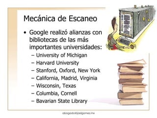 Mecánica de Escaneo Google realizó alianzas con bibliotecas de las más importantes universidades: University of Michigan Harvard University Stanford, Oxford, New York California, Madrid, Virginia Wisconsin, Texas Columbia, Cornell Bavarian State Library [email_address] 
