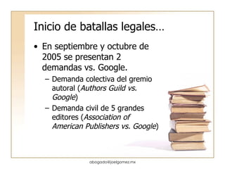 Inicio de batallas legales… En septiembre y octubre de 2005 se presentan 2 demandas vs. Google. Demanda colectiva del gremio autoral ( Authors Guild vs. Google ) Demanda civil de 5 grandes editores ( Association of American Publishers vs. Google ) [email_address] 