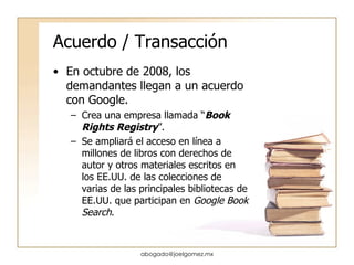 Acuerdo / Transacción En octubre de 2008, los demandantes llegan a un acuerdo con Google. Crea una empresa llamada “ Book Rights Registry ”. Se ampliará el acceso en línea a millones de libros con derechos de autor y otros materiales escritos en los EE.UU. de las colecciones de varias de las principales bibliotecas de EE.UU. que participan en  Google Book Search .  [email_address] 
