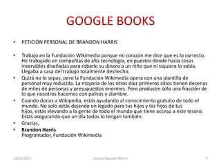 GOOGLE BOOKS
•   PETICIÓN PERSONAL DE BRANDON HARRIS

•   Trabajo en la Fundación Wikimedia porque mi corazón me dice que es lo correcto.
    He trabajado en compañías de alta tecnología, en puestos donde hacía cosas
    inservibles diseñadas para robarle su dinero a un niño que ni siquiera lo sabía.
    Llegaba a casa del trabajo totalmente deshecho.
•   Quizá no lo sepas, pero la Fundación Wikimedia opera con una plantilla de
    personal muy reducida. La mayoría de los otros diez primeros sitios tienen decenas
    de miles de personas y presupuestos enormes. Pero producen sólo una fracción de
    lo que nosotros hacemos con palitos y alambre.
•   Cuando donas a Wikipedia, estás ayudando al conocimiento gratuito de todo el
    mundo. No solo estás dejando un legado para tus hijos y los hijos de tus
    hijos, estás elevando a la gente de todo el mundo que tiene acceso a este tesoro.
    Estás asegurando que un día todos lo tengan también.
•   Gracias,
•   Brandon Harris
    Programador, Fundación Wikimedia



12/12/2011                         Joaquin Aguado Martín                             9
 
