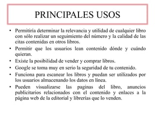 PRINCIPALES USOS
• Permitiría determinar la relevancia y utilidad de cualquier libro
con sólo realizar un seguimiento del número y la calidad de las
citas contenidas en otros libros.
• Permitir que los usuarios lean contenido dónde y cuándo
quieran.
• Existe la posibilidad de vender y comprar libros.
• Google se toma muy en serio la seguridad de tu contenido.
• Funciona para escanear los libros y puedan ser utilizados por
los usuarios almacenando los datos en línea.
• Pueden visualizarse las paginas del libro, anuncios
publicitarios relacionados con el contenido y enlaces a la
página web de la editorial y librerías que lo venden.
 