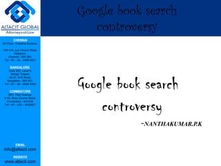 Google book search
                                    controversy
         CHENNAI
3rd Floor, ‘Creative Enclave’,

148-150, Luz Church Road,
         Mylapore,
    Chennai - 600 004.
 Tel: +91 - 44 - 2498 4821

      BANGALORE
    Suite 920, Level 9,
      Raheja Towers,



                                 Google book search
     26-27, M G Road,
   Bangalore - 560 001.
 Tel: +91 - 80 - 6546 2400

      COIMBATORE
    BB1, Park Avenue,




                                     controversy
 # 48, Race Course Road,
   Coimbatore - 641018.
 Tel: +91 - 422 – 6552921




                                            -NANTHAKUMAR.P.K

           EMAIL
 info@altacit.com
         WEBSITE
 www.altacit.com
 